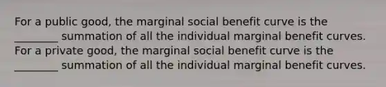 For a public good, the marginal social benefit curve is the ________ summation of all the individual marginal benefit curves. For a private good, the marginal social benefit curve is the ________ summation of all the individual marginal benefit curves.