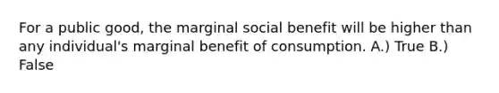 For a public good, the marginal social benefit will be higher than any individual's marginal benefit of consumption. A.) True B.) False