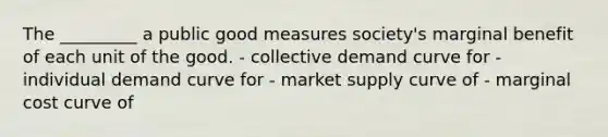 The _________ a public good measures society's marginal benefit of each unit of the good. - collective demand curve for - individual demand curve for - market supply curve of - marginal cost curve of