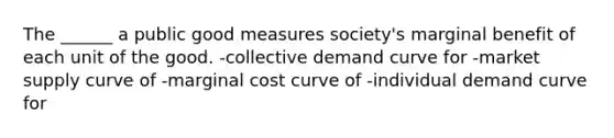 The ______ a public good measures society's marginal benefit of each unit of the good. -collective demand curve for -market supply curve of -marginal cost curve of -individual demand curve for