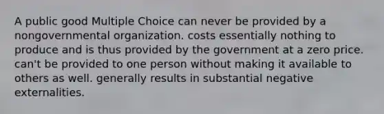 A public good Multiple Choice can never be provided by a nongovernmental organization. costs essentially nothing to produce and is thus provided by the government at a zero price. can't be provided to one person without making it available to others as well. generally results in substantial negative externalities.