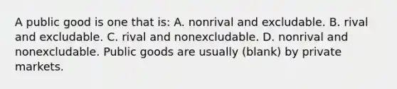 A public good is one that is: A. nonrival and excludable. B. rival and excludable. C. rival and nonexcludable. D. nonrival and nonexcludable. Public goods are usually (blank) by private markets.