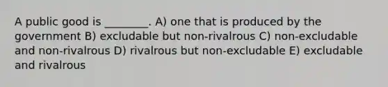 A public good is ________. A) one that is produced by the government B) excludable but non-rivalrous C) non-excludable and non-rivalrous D) rivalrous but non-excludable E) excludable and rivalrous