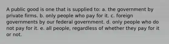 A public good is one that is supplied to: a. ​the government by private firms. b. ​only people who pay for it. c. ​foreign governments by our federal government. d. ​only people who do not pay for it. e. ​all people, regardless of whether they pay for it or not.