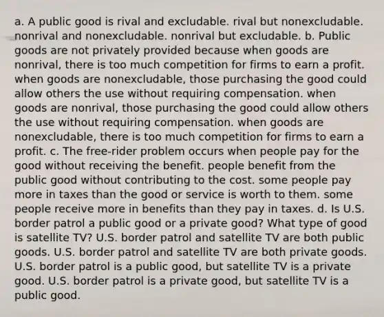 a. A public good is rival and excludable. rival but nonexcludable. nonrival and nonexcludable. nonrival but excludable. b. Public goods are not privately provided because when goods are nonrival, there is too much competition for firms to earn a profit. when goods are nonexcludable, those purchasing the good could allow others the use without requiring compensation. when goods are nonrival, those purchasing the good could allow others the use without requiring compensation. when goods are nonexcludable, there is too much competition for firms to earn a profit. c. The free-rider problem occurs when people pay for the good without receiving the benefit. people benefit from the public good without contributing to the cost. some people pay more in taxes than the good or service is worth to them. some people receive more in benefits than they pay in taxes. d. Is U.S. border patrol a public good or a private good? What type of good is satellite TV? U.S. border patrol and satellite TV are both public goods. U.S. border patrol and satellite TV are both private goods. U.S. border patrol is a public good, but satellite TV is a private good. U.S. border patrol is a private good, but satellite TV is a public good.