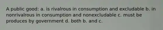 A public good: a. is rivalrous in consumption and excludable b. in nonrivalrous in consumption and nonexcludable c. must be produces by government d. both b. and c.