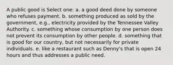 A public good is Select one: a. a good deed done by someone who refuses payment. b. something produced as sold by the government, e.g., electricity provided by the Tennessee Valley Authority. c. something whose consumption by one person does not prevent its consumption by other people. d. something that is good for our country, but not necessarily for private individuals. e. like a restaurant such as Denny's that is open 24 hours and thus addresses a public need.