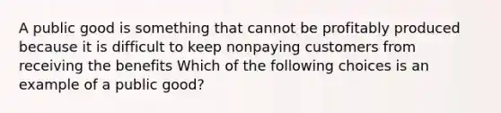 A public good is something that cannot be profitably produced because it is difficult to keep nonpaying customers from receiving the benefits Which of the following choices is an example of a public good?