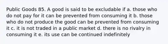 Public Goods 85. A good is said to be excludable if a. those who do not pay for it can be prevented from consuming it b. those who do not produce the good can be prevented from consuming it c. it is not traded in a public market d. there is no rivalry in consuming it e. its use can be continued indefinitely