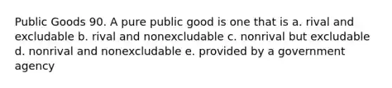 Public Goods 90. A pure public good is one that is a. rival and excludable b. rival and nonexcludable c. nonrival but excludable d. nonrival and nonexcludable e. provided by a government agency