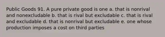 Public Goods 91. A pure private good is one a. that is nonrival and nonexcludable b. that is rival but excludable c. that is rival and excludable d. that is nonrival but excludable e. one whose production imposes a cost on third parties