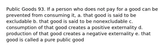 Public Goods 93. If a person who does not pay for a good can be prevented from consuming it, a. that good is said to be excludable b. that good is said to be nonexcludable c. consumption of that good creates a positive externality d. production of that good creates a negative externality e. that good is called a pure public good