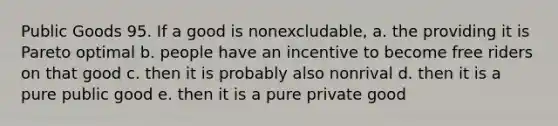 Public Goods 95. If a good is nonexcludable, a. the providing it is Pareto optimal b. people have an incentive to become free riders on that good c. then it is probably also nonrival d. then it is a pure public good e. then it is a pure private good