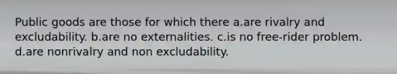 Public goods are those for which there a.are rivalry and excludability. b.are no externalities. c.is no free-rider problem. d.are nonrivalry and non excludability.