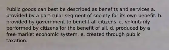 Public goods can best be described as benefits and services a. provided by a particular segment of society for its own benefit. b. provided by government to benefit all citizens. c. voluntarily performed by citizens for the benefit of all. d. produced by a free-market economic system. e. created through public taxation.