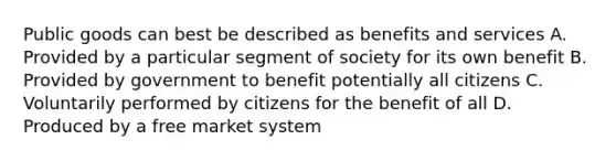 Public goods can best be described as benefits and services A. Provided by a particular segment of society for its own benefit B. Provided by government to benefit potentially all citizens C. Voluntarily performed by citizens for the benefit of all D. Produced by a free market system