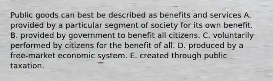 Public goods can best be described as benefits and services A. provided by a particular segment of society for its own benefit. B. provided by government to benefit all citizens. C. voluntarily performed by citizens for the benefit of all. D. produced by a free-market economic system. E. created through public taxation.