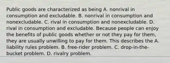 Public goods are characterized as being A. nonrival in consumption and excludable. B. nonrival in consumption and nonexcludable. C. rival in consumption and nonexcludable. D. rival in consumption and excludable. Because people can enjoy the benefits of public goods whether or not they pay for​ them, they are usually unwilling to pay for them. This describes the A. liability rules problem. B. ​free-rider problem. C. ​drop-in-the-bucket problem. D. rivalry problem.