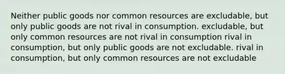 Neither public goods nor common resources are excludable, but only public goods are not rival in consumption. excludable, but only common resources are not rival in consumption rival in consumption, but only public goods are not excludable. rival in consumption, but only common resources are not excludable