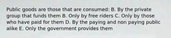 Public goods are those that are consumed: B. By the private group that funds them B. Only by free riders C. Only by those who have paid for them D. By the paying and non paying public alike E. Only the government provides them