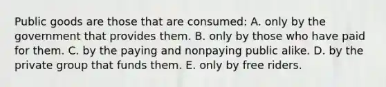 Public goods are those that are consumed: A. only by the government that provides them. B. only by those who have paid for them. C. by the paying and nonpaying public alike. D. by the private group that funds them. E. only by free riders.