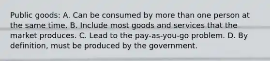 Public goods: A. Can be consumed by more than one person at the same time. B. Include most goods and services that the market produces. C. Lead to the pay-as-you-go problem. D. By definition, must be produced by the government.