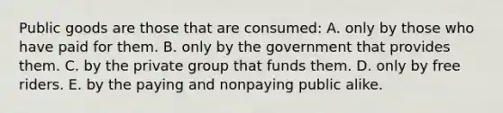 Public goods are those that are consumed: A. only by those who have paid for them. B. only by the government that provides them. C. by the private group that funds them. D. only by free riders. E. by the paying and nonpaying public alike.