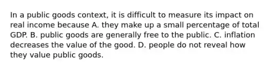 In a public goods context, it is difficult to measure its impact on real income because A. they make up a small percentage of total GDP. B. public goods are generally free to the public. C. inflation decreases the value of the good. D. people do not reveal how they value public goods.