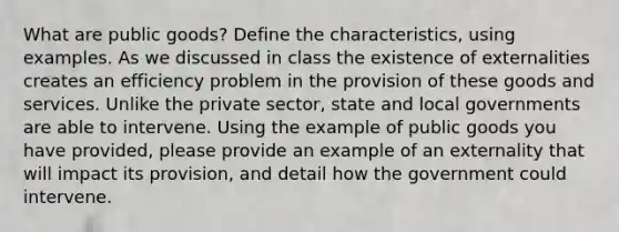 What are public goods? Define the characteristics, using examples. As we discussed in class the existence of externalities creates an efficiency problem in the provision of these goods and services. Unlike the private sector, state and local governments are able to intervene. Using the example of public goods you have provided, please provide an example of an externality that will impact its provision, and detail how the government could intervene.