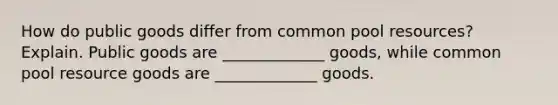 How do public goods differ from common pool​ resources? Explain. Public goods are _____________ goods, while common pool resource goods are _____________ goods.