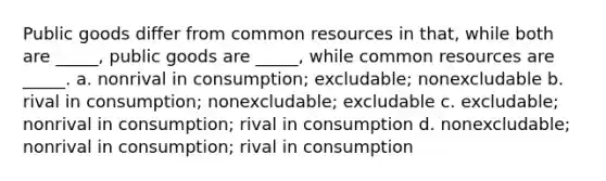 Public goods differ from common resources in that, while both are _____, public goods are _____, while common resources are _____. a. nonrival in consumption; excludable; nonexcludable b. rival in consumption; nonexcludable; excludable c. excludable; nonrival in consumption; rival in consumption d. nonexcludable; nonrival in consumption; rival in consumption