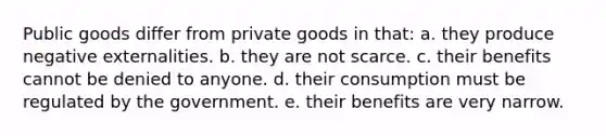 Public goods differ from private goods in that: a. they produce negative externalities. b. they are not scarce. c. their benefits cannot be denied to anyone. d. their consumption must be regulated by the government. e. their benefits are very narrow.