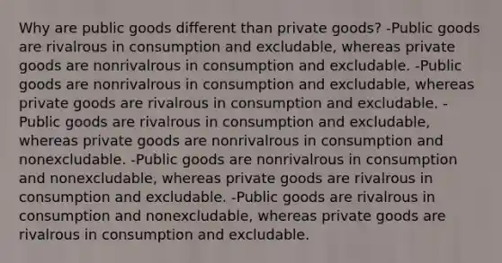 Why are public goods different than private goods? -Public goods are rivalrous in consumption and excludable, whereas private goods are nonrivalrous in consumption and excludable. -Public goods are nonrivalrous in consumption and excludable, whereas private goods are rivalrous in consumption and excludable. -Public goods are rivalrous in consumption and excludable, whereas private goods are nonrivalrous in consumption and nonexcludable. -Public goods are nonrivalrous in consumption and nonexcludable, whereas private goods are rivalrous in consumption and excludable. -Public goods are rivalrous in consumption and nonexcludable, whereas private goods are rivalrous in consumption and excludable.