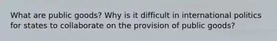 What are public goods? Why is it difficult in international politics for states to collaborate on the provision of public goods?