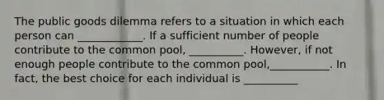 The public goods dilemma refers to a situation in which each person can ____________. If a sufficient number of people contribute to the common pool, __________. However, if not enough people contribute to the common pool,___________. In fact, the best choice for each individual is __________