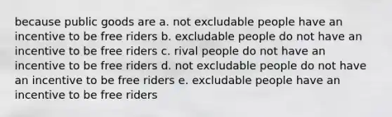 because public goods are a. not excludable people have an incentive to be free riders b. excludable people do not have an incentive to be free riders c. rival people do not have an incentive to be free riders d. not excludable people do not have an incentive to be free riders e. excludable people have an incentive to be free riders