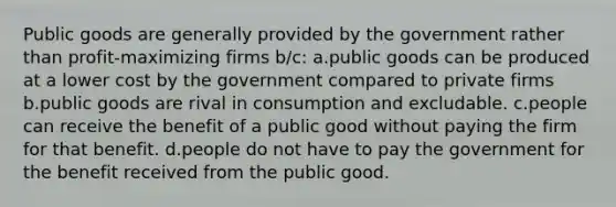 Public goods are generally provided by the government rather than profit-maximizing firms b/c: a.public goods can be produced at a lower cost by the government compared to private firms b.public goods are rival in consumption and excludable. c.people can receive the benefit of a public good without paying the firm for that benefit. d.people do not have to pay the government for the benefit received from the public good.