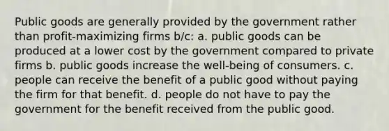 Public goods are generally provided by the government rather than profit-maximizing firms b/c: a. public goods can be produced at a lower cost by the government compared to private firms b. public goods increase the well-being of consumers. c. people can receive the benefit of a public good without paying the firm for that benefit. d. people do not have to pay the government for the benefit received from the public good.