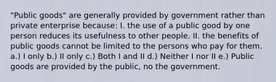 "Public goods" are generally provided by government rather than private enterprise because: I. the use of a public good by one person reduces its usefulness to other people. II. the benefits of public goods cannot be limited to the persons who pay for them. a.) I only b.) II only c.) Both I and II d.) Neither I nor II e.) Public goods are provided by the public, no the government.