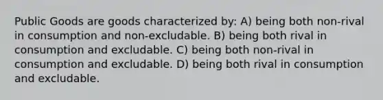 Public Goods are goods characterized by: A) being both non-rival in consumption and non-excludable. B) being both rival in consumption and excludable. C) being both non-rival in consumption and excludable. D) being both rival in consumption and excludable.