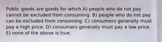 Public goods are goods for which A) people who do not pay cannot be excluded from consuming. B) people who do not pay can be excluded from consuming. C) consumers generally must pay a high price. D) consumers generally must pay a low price. E) none of the above is true.