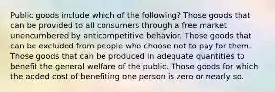 Public goods include which of the following? Those goods that can be provided to all consumers through a free market unencumbered by anticompetitive behavior. Those goods that can be excluded from people who choose not to pay for them. Those goods that can be produced in adequate quantities to benefit the general welfare of the public. Those goods for which the added cost of benefiting one person is zero or nearly so.