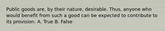 Public goods are, by their nature, desirable. Thus, anyone who would benefit from such a good can be expected to contribute to its provision. A. True B. False