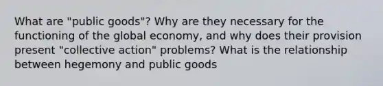 What are "public goods"? Why are they necessary for the functioning of the global economy, and why does their provision present "collective action" problems? What is the relationship between hegemony and public goods