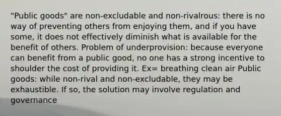 "Public goods" are non-excludable and non-rivalrous: there is no way of preventing others from enjoying them, and if you have some, it does not effectively diminish what is available for the benefit of others. Problem of underprovision: because everyone can benefit from a public good, no one has a strong incentive to shoulder the cost of providing it. Ex= breathing clean air Public goods: while non-rival and non-excludable, they may be exhaustible. If so, the solution may involve regulation and governance