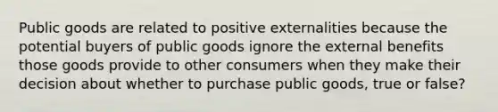 Public goods are related to positive externalities because the potential buyers of public goods ignore the external benefits those goods provide to other consumers when they make their decision about whether to purchase public goods, true or false?