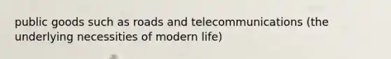 public goods such as roads and telecommunications (the underlying necessities of modern life)