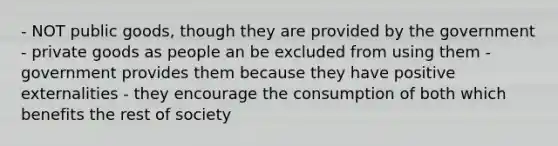 - NOT public goods, though they are provided by the government - private goods as people an be excluded from using them - government provides them because they have positive externalities - they encourage the consumption of both which benefits the rest of society