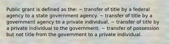 Public grant is defined as the: ~ transfer of title by a federal agency to a state government agency. ~ transfer of title by a government agency to a private individual. ~ transfer of title by a private individual to the government. ~ transfer of possession but not title from the government to a private individual.