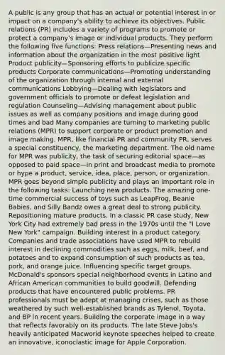 A public is any group that has an actual or potential interest in or impact on a company's ability to achieve its objectives. Public relations (PR) includes a variety of programs to promote or protect a company's image or individual products. They perform the following five functions: Press relations—Presenting news and information about the organization in the most positive light Product publicity—Sponsoring efforts to publicize specific products Corporate communications—Promoting understanding of the organization through internal and external communications Lobbying—Dealing with legislators and government officials to promote or defeat legislation and regulation Counseling—Advising management about public issues as well as company positions and image during good times and bad Many companies are turning to marketing public relations (MPR) to support corporate or product promotion and image making. MPR, like financial PR and community PR, serves a special constituency, the marketing department. The old name for MPR was publicity, the task of securing editorial space—as opposed to paid space—in print and broadcast media to promote or hype a product, service, idea, place, person, or organization. MPR goes beyond simple publicity and plays an important role in the following tasks: Launching new products. The amazing one-time commercial success of toys such as LeapFrog, Beanie Babies, and Silly Bandz owes a great deal to strong publicity. Repositioning mature products. In a classic PR case study, New York City had extremely bad press in the 1970s until the "I Love New York" campaign. Building interest in a product category. Companies and trade associations have used MPR to rebuild interest in declining commodities such as eggs, milk, beef, and potatoes and to expand consumption of such products as tea, pork, and orange juice. Influencing specific target groups. McDonald's sponsors special neighborhood events in Latino and African American communities to build goodwill. Defending products that have encountered public problems. PR professionals must be adept at managing crises, such as those weathered by such well-established brands as Tylenol, Toyota, and BP in recent years. Building the corporate image in a way that reflects favorably on its products. The late Steve Jobs's heavily anticipated Macworld keynote speeches helped to create an innovative, iconoclastic image for Apple Corporation.